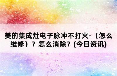 美的集成灶电子脉冲不打火-（怎么维修）？怎么消除？(今日资讯)