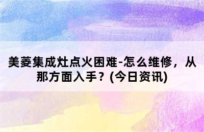 美菱集成灶点火困难-怎么维修，从那方面入手？(今日资讯)