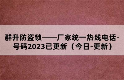 群升防盗锁——厂家统一热线电话-号码2023已更新（今日-更新）