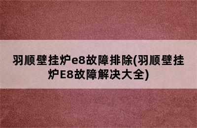 羽顺壁挂炉e8故障排除(羽顺壁挂炉E8故障解决大全)