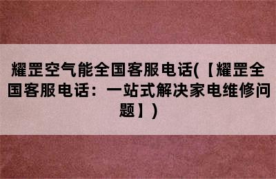 耀罡空气能全国客服电话(【耀罡全国客服电话：一站式解决家电维修问题】)