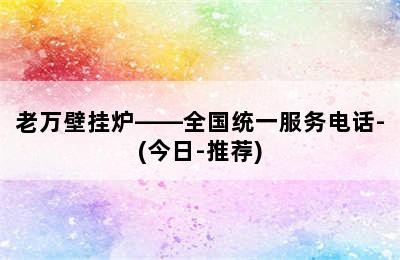 老万壁挂炉——全国统一服务电话-(今日-推荐)