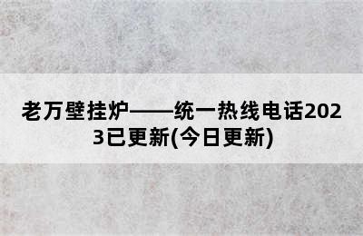 老万壁挂炉——统一热线电话2023已更新(今日更新)