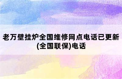 老万壁挂炉全国维修网点电话已更新(全国联保)电话