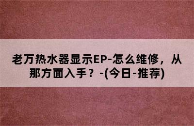 老万热水器显示EP-怎么维修，从那方面入手？-(今日-推荐)