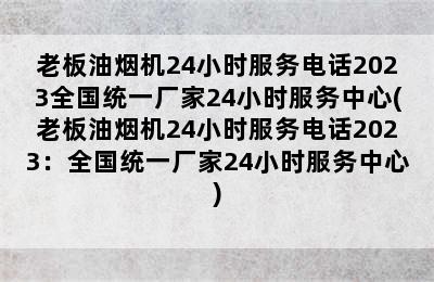 老板油烟机24小时服务电话2023全国统一厂家24小时服务中心(老板油烟机24小时服务电话2023：全国统一厂家24小时服务中心)