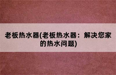 老板热水器(老板热水器：解决您家的热水问题)