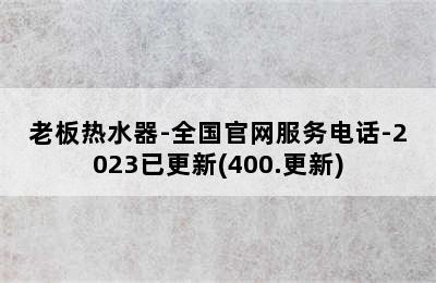 老板热水器-全国官网服务电话-2023已更新(400.更新)