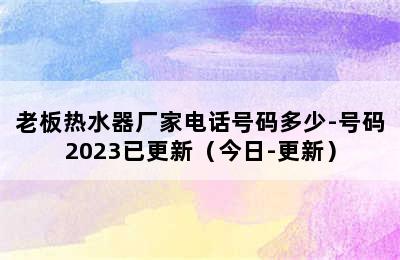 老板热水器厂家电话号码多少-号码2023已更新（今日-更新）