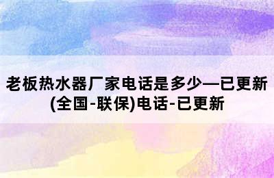 老板热水器厂家电话是多少—已更新(全国-联保)电话-已更新