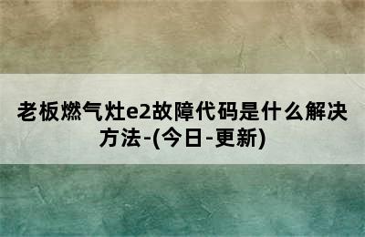 老板燃气灶e2故障代码是什么解决方法-(今日-更新)