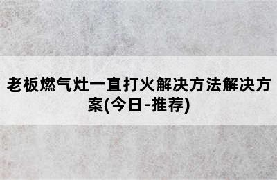 老板燃气灶一直打火解决方法解决方案(今日-推荐)