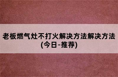 老板燃气灶不打火解决方法解决方法(今日-推荐)