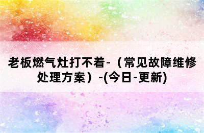 老板燃气灶打不着-（常见故障维修处理方案）-(今日-更新)