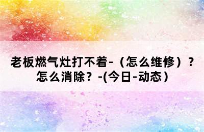 老板燃气灶打不着-（怎么维修）？怎么消除？-(今日-动态）