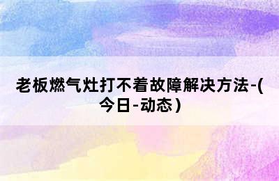 老板燃气灶打不着故障解决方法-(今日-动态）