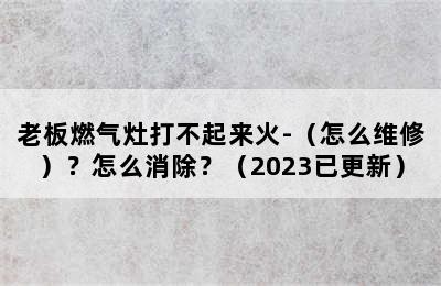 老板燃气灶打不起来火-（怎么维修）？怎么消除？（2023已更新）