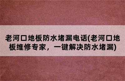 老河口地板防水堵漏电话(老河口地板维修专家，一键解决防水堵漏)