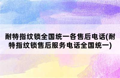 耐特指纹锁全国统一各售后电话(耐特指纹锁售后服务电话全国统一)