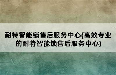 耐特智能锁售后服务中心(高效专业的耐特智能锁售后服务中心)