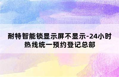 耐特智能锁显示屏不显示-24小时热线统一预约登记总部