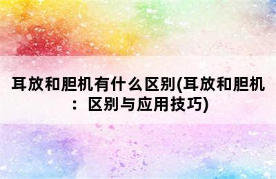 耳放和胆机有什么区别(耳放和胆机：区别与应用技巧)