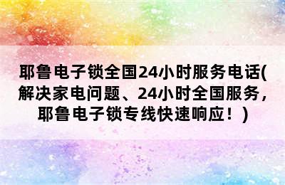 耶鲁电子锁全国24小时服务电话(解决家电问题、24小时全国服务，耶鲁电子锁专线快速响应！)