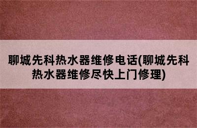 聊城先科热水器维修电话(聊城先科热水器维修尽快上门修理)