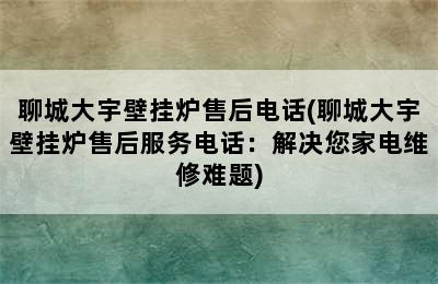 聊城大宇壁挂炉售后电话(聊城大宇壁挂炉售后服务电话：解决您家电维修难题)