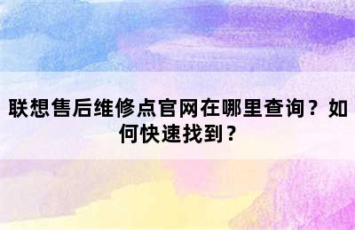 联想售后维修点官网在哪里查询？如何快速找到？