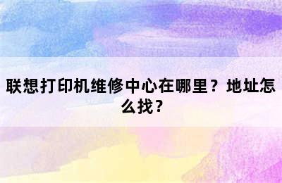 联想打印机维修中心在哪里？地址怎么找？