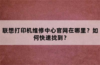 联想打印机维修中心官网在哪里？如何快速找到？