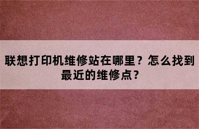 联想打印机维修站在哪里？怎么找到最近的维修点？