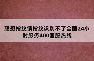 联想指纹锁指纹识别不了全国24小时服务400客服热线