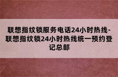 联想指纹锁服务电话24小时热线-联想指纹锁24小时热线统一预约登记总部