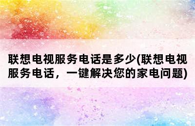 联想电视服务电话是多少(联想电视服务电话，一键解决您的家电问题)