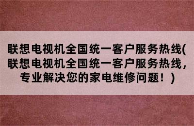 联想电视机全国统一客户服务热线(联想电视机全国统一客户服务热线，专业解决您的家电维修问题！)