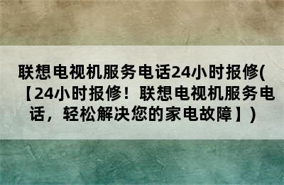 联想电视机服务电话24小时报修(【24小时报修！联想电视机服务电话，轻松解决您的家电故障】)