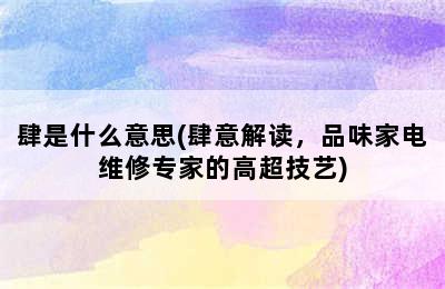 肆是什么意思(肆意解读，品味家电维修专家的高超技艺)