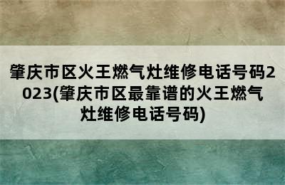 肇庆市区火王燃气灶维修电话号码2023(肇庆市区最靠谱的火王燃气灶维修电话号码)