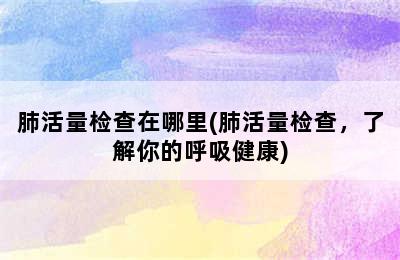 肺活量检查在哪里(肺活量检查，了解你的呼吸健康)