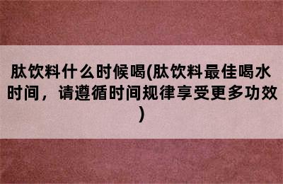 肽饮料什么时候喝(肽饮料最佳喝水时间，请遵循时间规律享受更多功效)