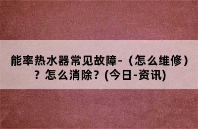 能率热水器常见故障-（怎么维修）？怎么消除？(今日-资讯)