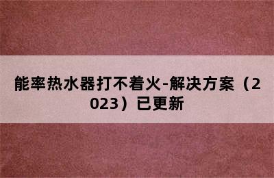 能率热水器打不着火-解决方案（2023）已更新