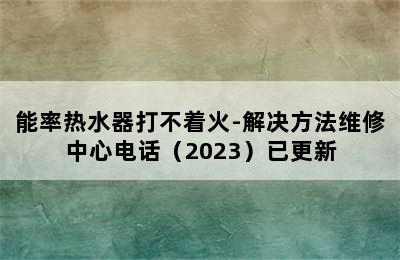 能率热水器打不着火-解决方法维修中心电话（2023）已更新