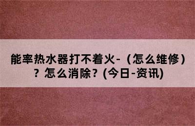 能率热水器打不着火-（怎么维修）？怎么消除？(今日-资讯)