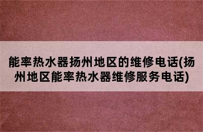 能率热水器扬州地区的维修电话(扬州地区能率热水器维修服务电话)