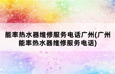 能率热水器维修服务电话广州(广州能率热水器维修服务电话)