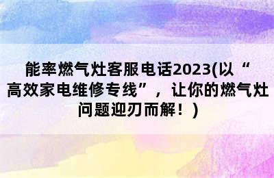 能率燃气灶客服电话2023(以“高效家电维修专线”，让你的燃气灶问题迎刃而解！)