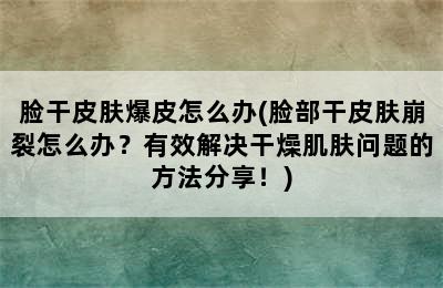 脸干皮肤爆皮怎么办(脸部干皮肤崩裂怎么办？有效解决干燥肌肤问题的方法分享！)